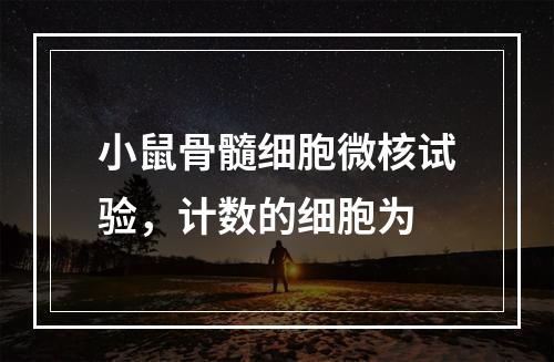 小鼠骨髓细胞微核试验，计数的细胞为