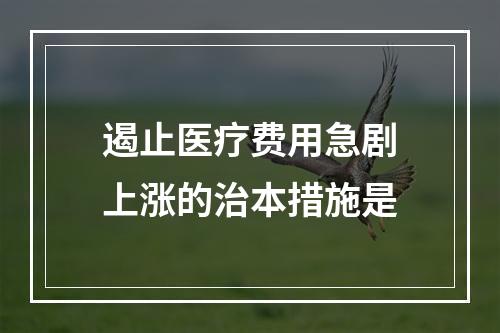 遏止医疗费用急剧上涨的治本措施是