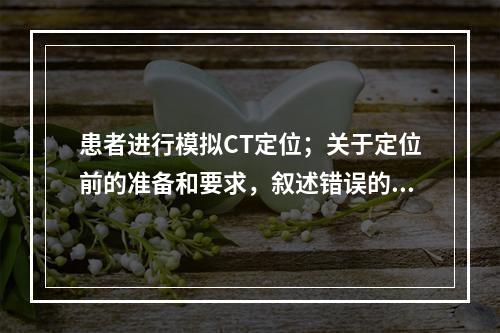 患者进行模拟CT定位；关于定位前的准备和要求，叙述错误的是