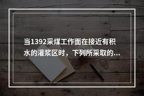 当1392采煤工作面在接近有积水的灌浆区时，下列所采取的措施