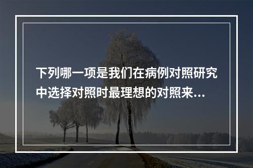 下列哪一项是我们在病例对照研究中选择对照时最理想的对照来源