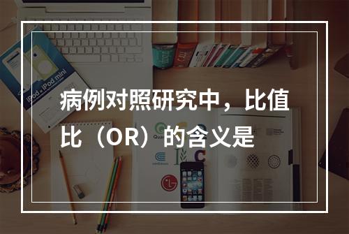 病例对照研究中，比值比（OR）的含义是