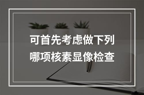 可首先考虑做下列哪项核素显像检查