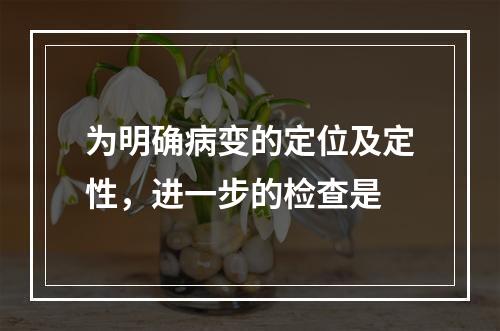 为明确病变的定位及定性，进一步的检查是