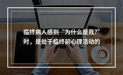 临终病人感到“为什么是我?”时，是处于临终前心理活动的