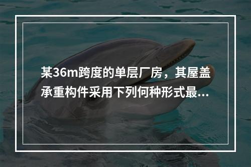 某36m跨度的单层厂房，其屋盖承重构件采用下列何种形式最为