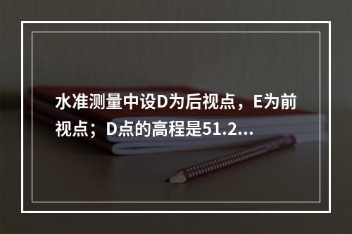 水准测量中设D为后视点，E为前视点；D点的高程是51.237