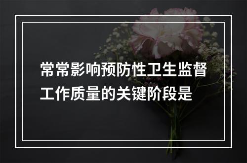 常常影响预防性卫生监督工作质量的关键阶段是