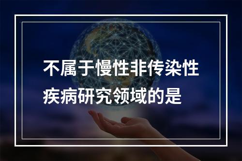 不属于慢性非传染性疾病研究领域的是