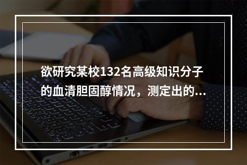 欲研究某校132名高级知识分子的血清胆固醇情况，测定出的数值