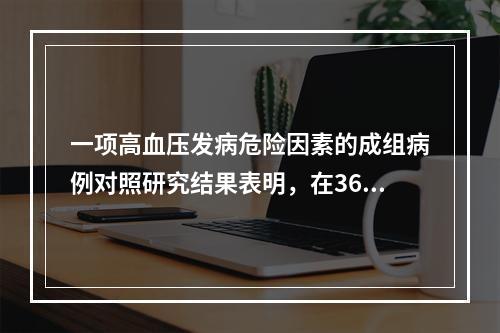 一项高血压发病危险因素的成组病例对照研究结果表明，在360例