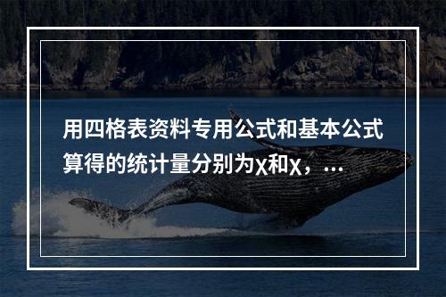 用四格表资料专用公式和基本公式算得的统计量分别为χ和χ，两者