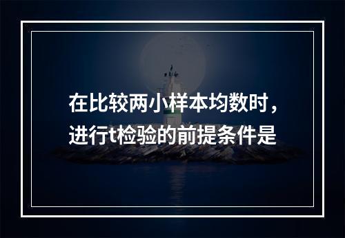 在比较两小样本均数时，进行t检验的前提条件是