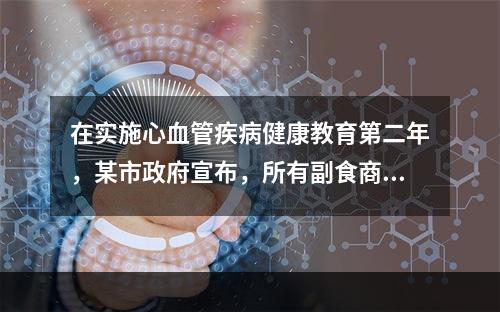 在实施心血管疾病健康教育第二年，某市政府宣布，所有副食商店不