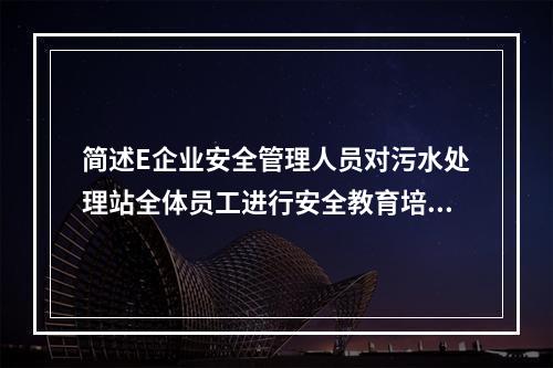 简述E企业安全管理人员对污水处理站全体员工进行安全教育培训应