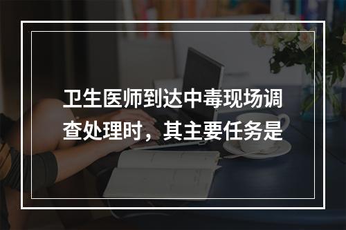 卫生医师到达中毒现场调查处理时，其主要任务是