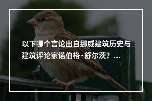 以下哪个言论出自挪威建筑历史与建筑评论家诺伯格·舒尔茨？（