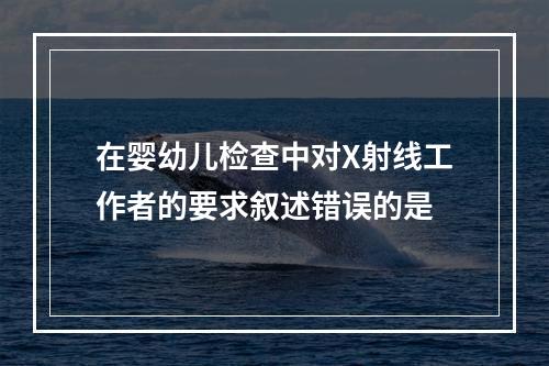 在婴幼儿检查中对X射线工作者的要求叙述错误的是