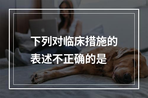 下列对临床措施的表述不正确的是