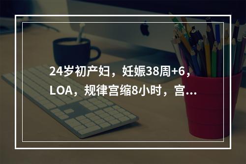 24岁初产妇，妊娠38周+6，LOA，规律宫缩8小时，宫口开