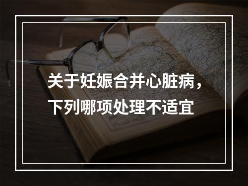 关于妊娠合并心脏病，下列哪项处理不适宜