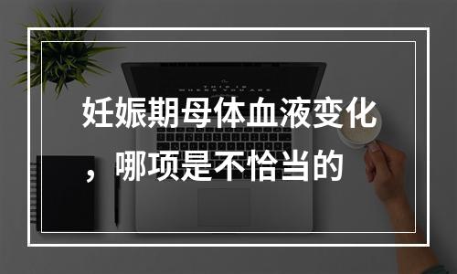 妊娠期母体血液变化，哪项是不恰当的