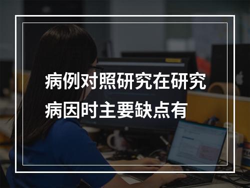 病例对照研究在研究病因时主要缺点有