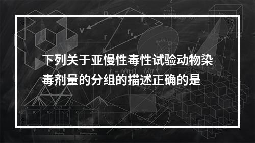 下列关于亚慢性毒性试验动物染毒剂量的分组的描述正确的是