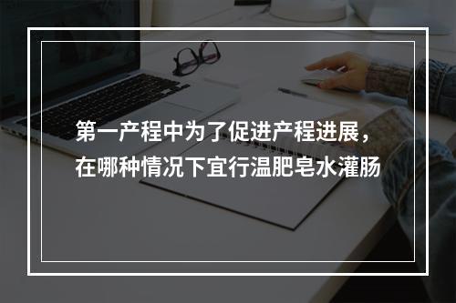 第一产程中为了促进产程进展，在哪种情况下宜行温肥皂水灌肠