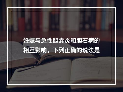 妊娠与急性胆囊炎和胆石病的相互影响，下列正确的说法是