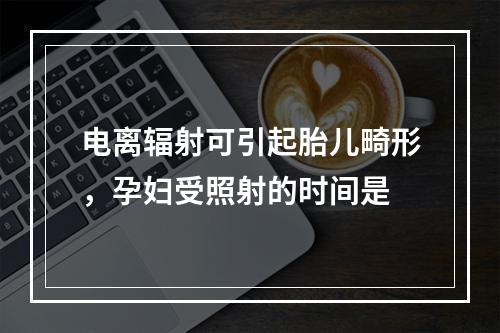 电离辐射可引起胎儿畸形，孕妇受照射的时间是