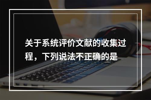 关于系统评价文献的收集过程，下列说法不正确的是