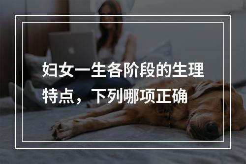 妇女一生各阶段的生理特点，下列哪项正确