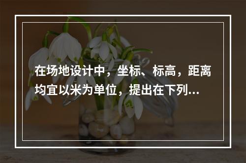 在场地设计中，坐标、标高，距离均宜以米为单位，提出在下列数中