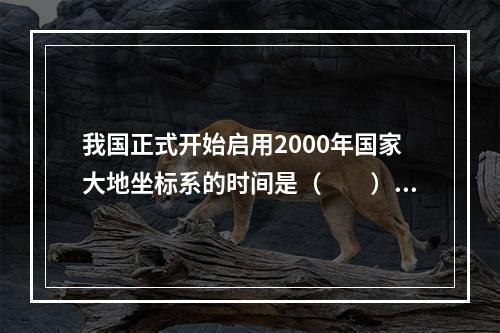 我国正式开始启用2000年国家大地坐标系的时间是（　　）。