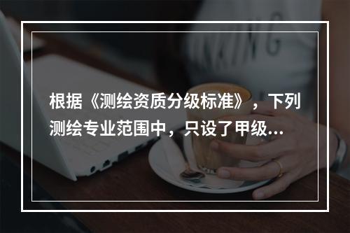 根据《测绘资质分级标准》，下列测绘专业范围中，只设了甲级测