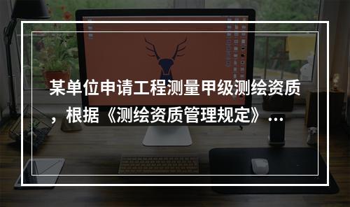 某单位申请工程测量甲级测绘资质，根据《测绘资质管理规定》和