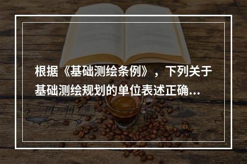 根据《基础测绘条例》，下列关于基础测绘规划的单位表述正确的