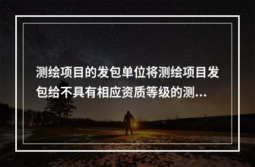 测绘项目的发包单位将测绘项目发包给不具有相应资质等级的测绘