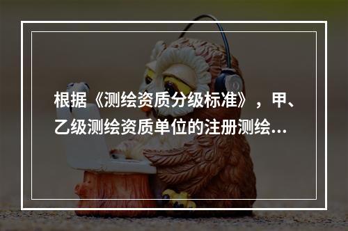 根据《测绘资质分级标准》，甲、乙级测绘资质单位的注册测绘师