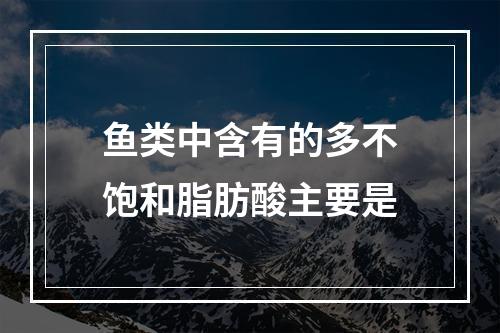 鱼类中含有的多不饱和脂肪酸主要是