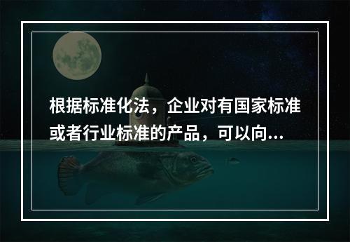 根据标准化法，企业对有国家标准或者行业标准的产品，可以向国