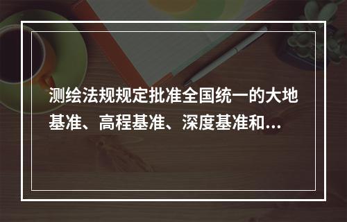 测绘法规规定批准全国统一的大地基准、高程基准、深度基准和重