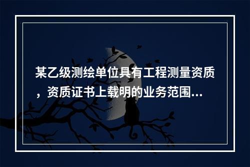 某乙级测绘单位具有工程测量资质，资质证书上载明的业务范围包