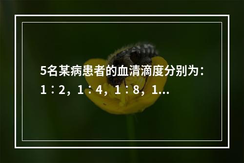 5名某病患者的血清滴度分别为：1∶2，1∶4，1∶8，1∶1