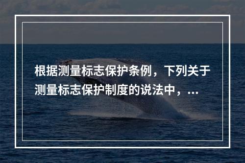 根据测量标志保护条例，下列关于测量标志保护制度的说法中，错