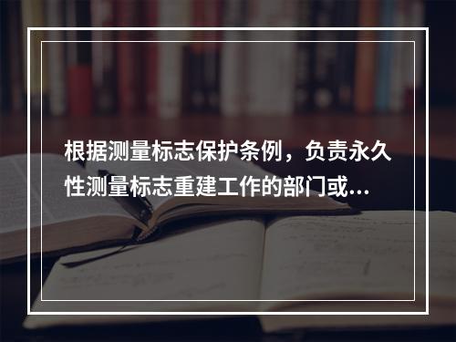 根据测量标志保护条例，负责永久性测量标志重建工作的部门或单