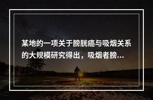 某地的一项关于膀胱癌与吸烟关系的大规模研究得出，吸烟者膀胱癌