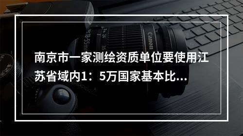 南京市一家测绘资质单位要使用江苏省域内1：5万国家基本比例