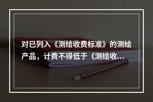 对已列入《测绘收费标准》的测绘产品，计费不得低于《测绘收费